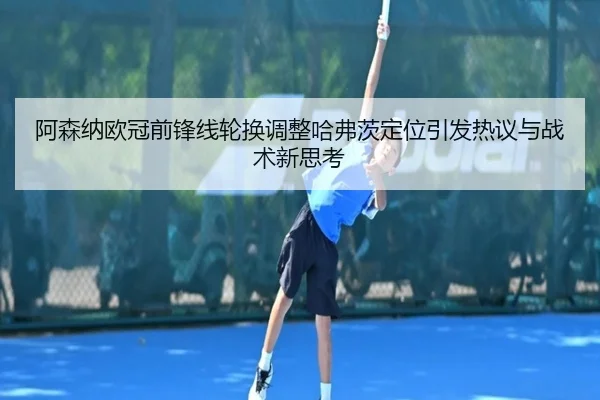阿森纳欧冠前锋线轮换调整哈弗茨定位引发热议与战术新思考